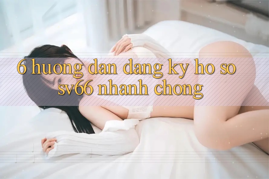 6. Hướng dẫn Đăng ký Hồ sơ SV66 Nhanh Chóng 6. Hướng dẫn Đăng ký Hồ sơ SV66 Nhanh Chóng