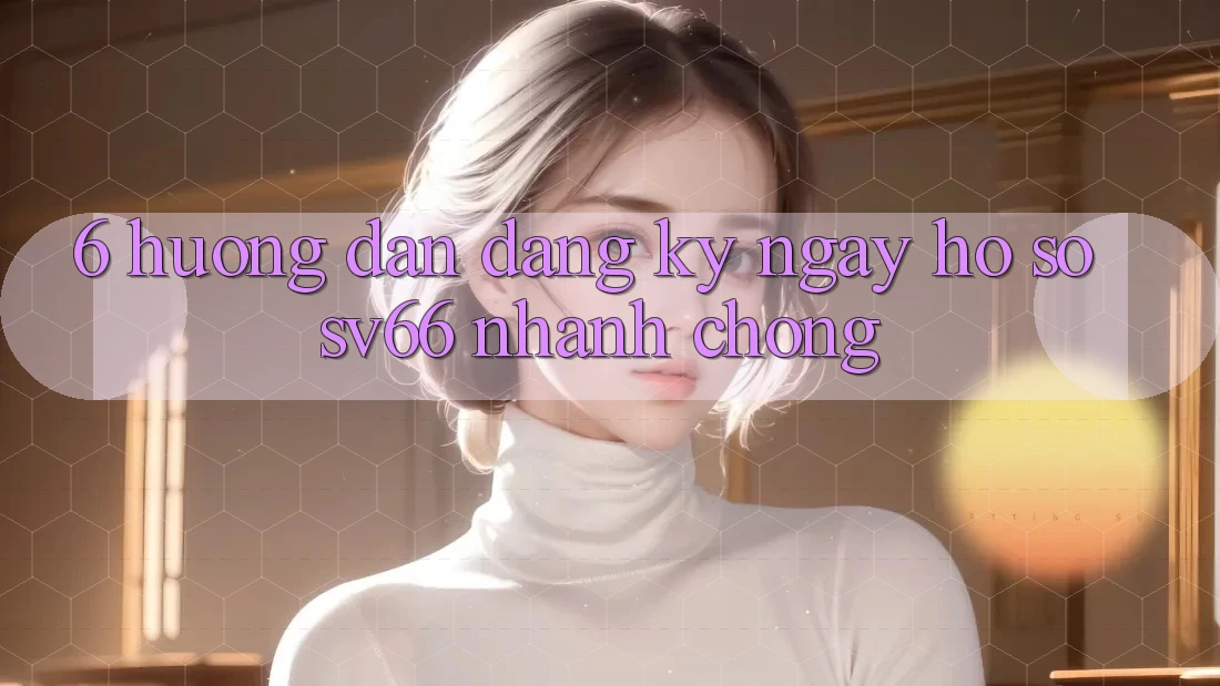 6. Hướng Dẫn Đăng ký ngay Hồ sơ SV66 Nhanh chóng 6. Hướng Dẫn Đăng ký ngay Hồ sơ SV66 Nhanh chóng