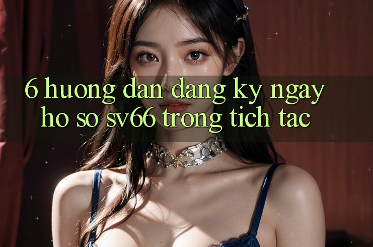 6. Hướng Dẫn Đăng ký ngay Hồ sơ SV66 Trong tích tắc 6. Hướng Dẫn Đăng ký ngay Hồ sơ SV66 Trong tích tắc