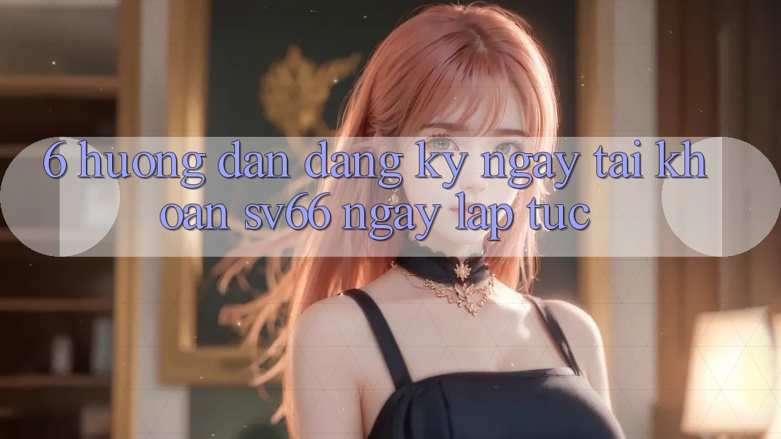 6. Hướng Dẫn Đăng ký ngay Tài Khoản SV66 Ngay lập tức