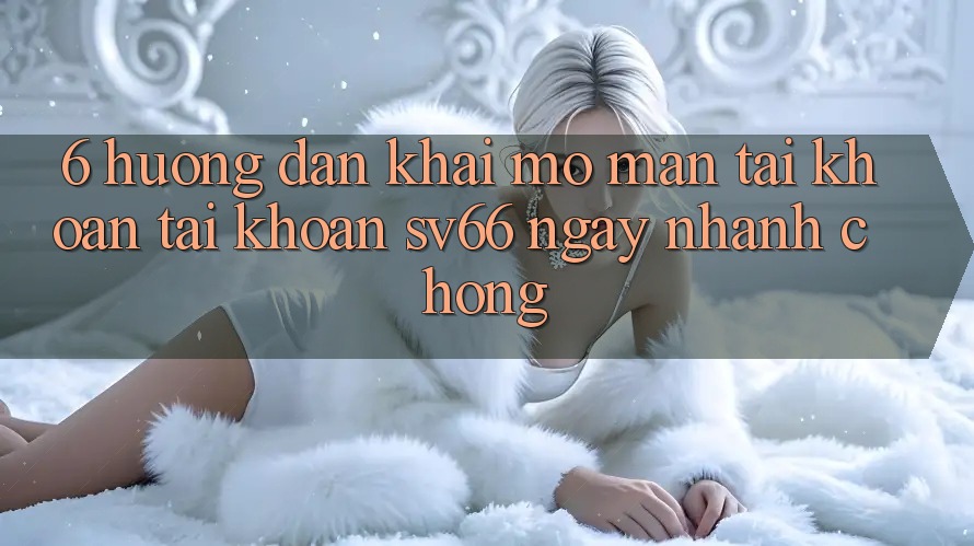 6. Hướng Dẫn Khai mở màn tài khoản Tài Khoản SV66 Ngay nhanh chóng 6. Hướng Dẫn Khai mở màn tài khoản Tài Khoản SV66 Ngay nhanh chóng