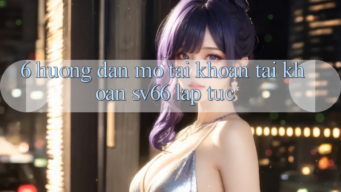 6. Hướng dẫn Mở tài khoản Tài Khoản SV66 Lập tức 6. Hướng dẫn Mở tài khoản Tài Khoản SV66 Lập tức