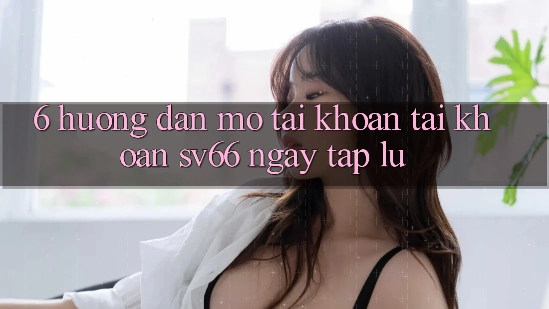 6. Hướng Dẫn Mở tài khoản Tài Khoản SV66 Ngay tắp lự