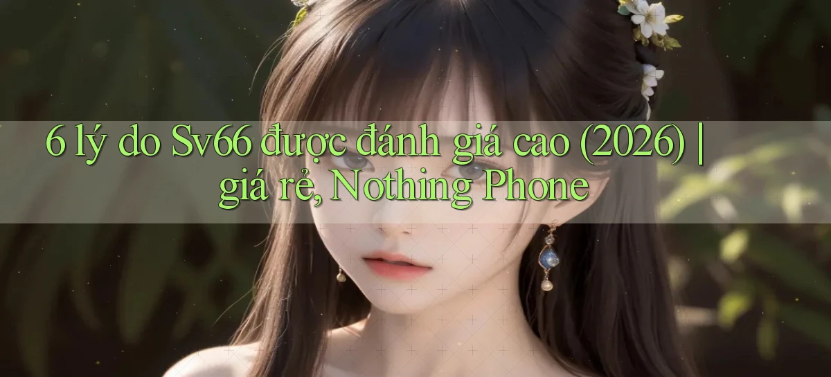 6 lý do Sv66 được đánh giá cao (2026) giá rẻ, Nothing Phone