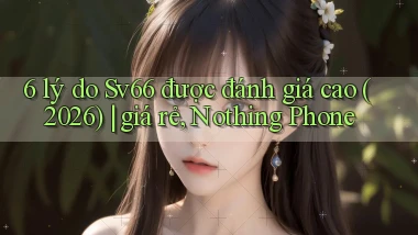 6 lý do Sv66 được đánh giá cao (2026) giá rẻ, Nothing Phone