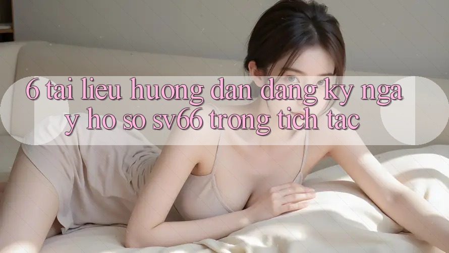 6. Tài liệu hướng dẫn Đăng ký ngay Hồ sơ SV66 Trong tích tắc 6. Tài liệu hướng dẫn Đăng ký ngay Hồ sơ SV66 Trong tích tắc