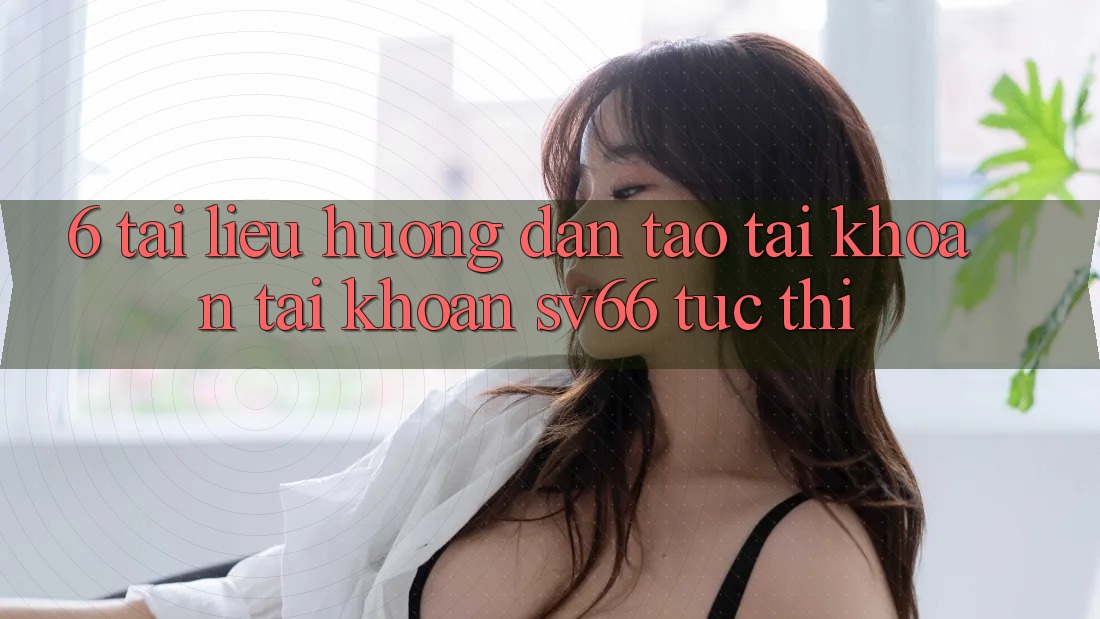 6. Tài liệu hướng dẫn Tạo tài khoản Tài Khoản SV66 Tức thì 6. Tài liệu hướng dẫn Tạo tài khoản Tài Khoản SV66 Tức thì