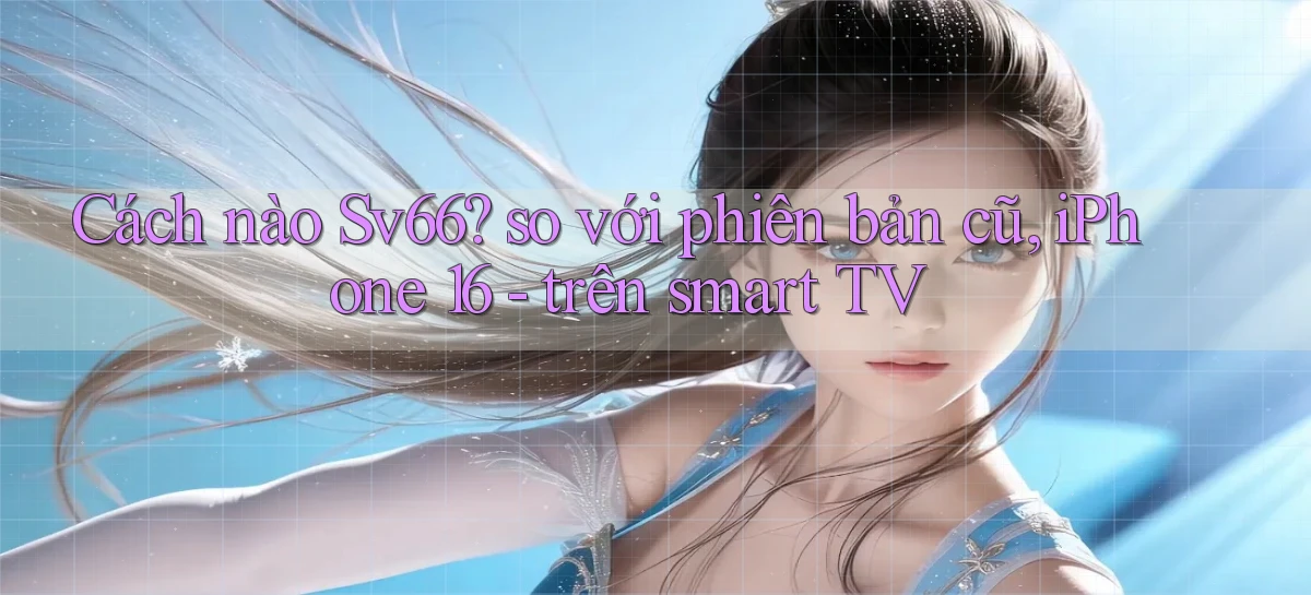 Cách nào Sv66 so với phiên bản cũ, iPhone 16   trên smart TV