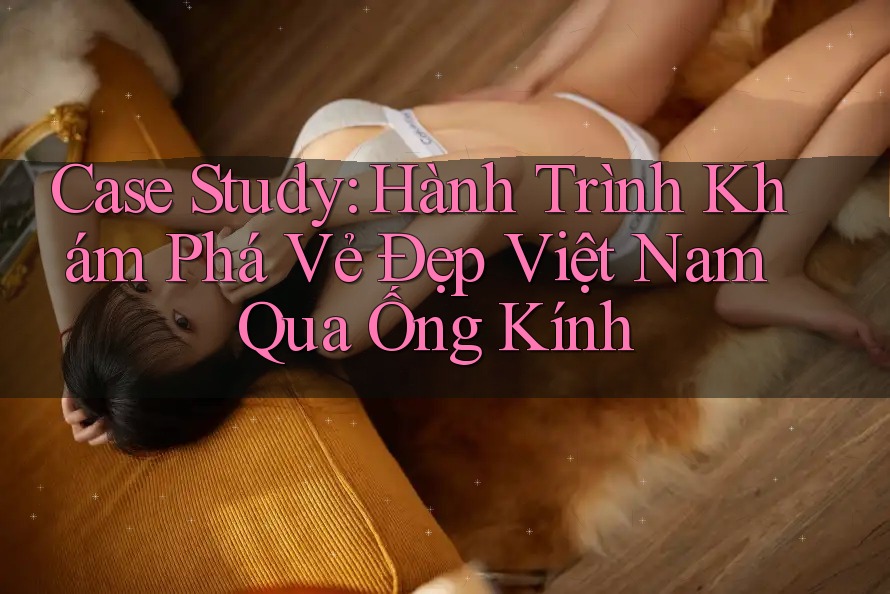 Case Study: Hành Trình Khám Phá Vẻ Đẹp Việt Nam Qua Ống Kính Case Study: Hành Trình Khám Phá Vẻ Đẹp Việt Nam Qua Ống Kính