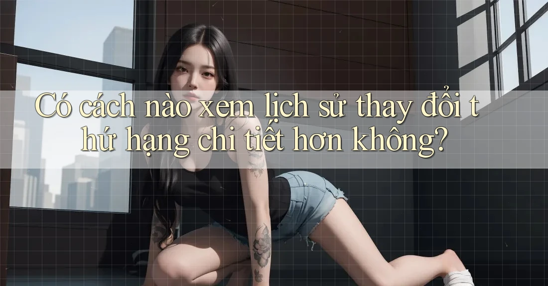 Có cách nào xem lịch sử thay đổi thứ hạng chi tiết hơn không? Có cách nào xem lịch sử thay đổi thứ hạng chi tiết hơn không?