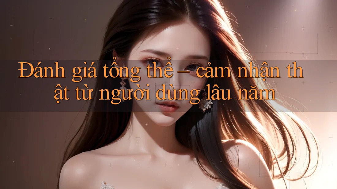 Đánh giá tổng thể – cảm nhận thật từ người dùng lâu năm Đánh giá tổng thể – cảm nhận thật từ người dùng lâu năm