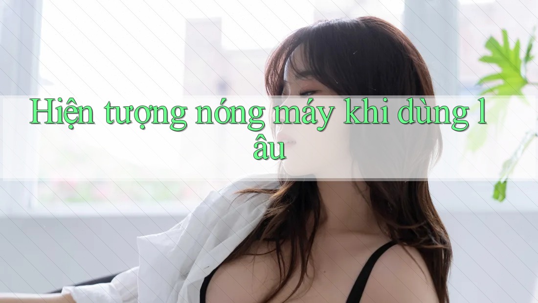 Hiện tượng nóng máy khi dùng lâu Hiện tượng nóng máy khi dùng lâu
