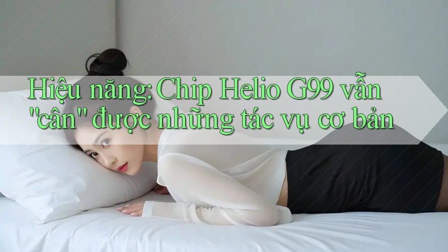 Hiệu năng: Chip Helio G99 vẫn “cân” được những tác vụ cơ bản Hiệu năng: Chip Helio G99 vẫn “cân” được những tác vụ cơ bản