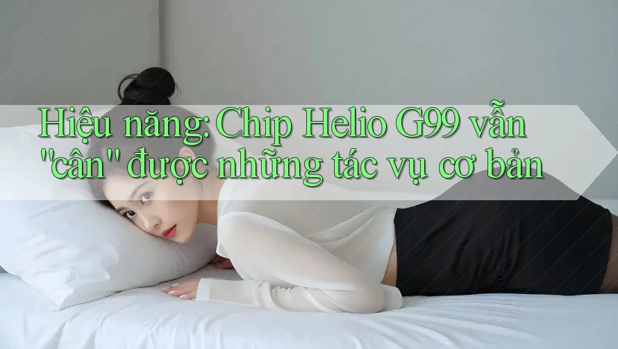 Hiệu năng: Chip Helio G99 vẫn “cân” được những tác vụ cơ bản Hiệu năng: Chip Helio G99 vẫn “cân” được những tác vụ cơ bản