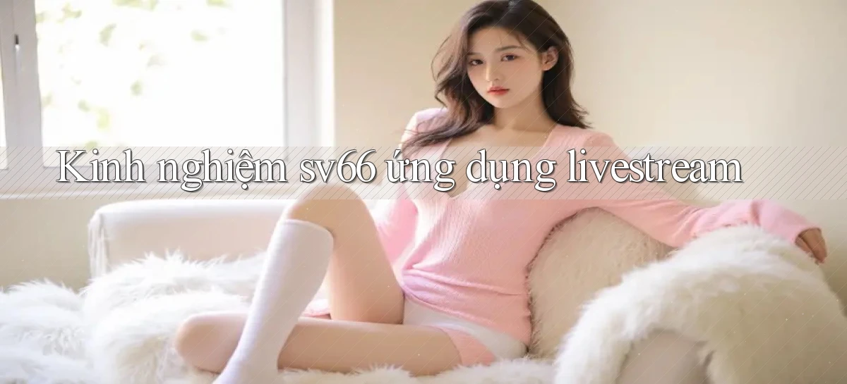 Kinh nghiệm sv66 ứng dụng livestream