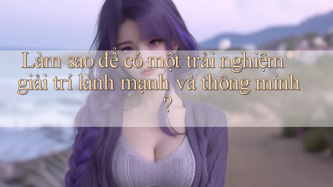 Làm sao để có một trải nghiệm giải trí lành mạnh và thông minh?
