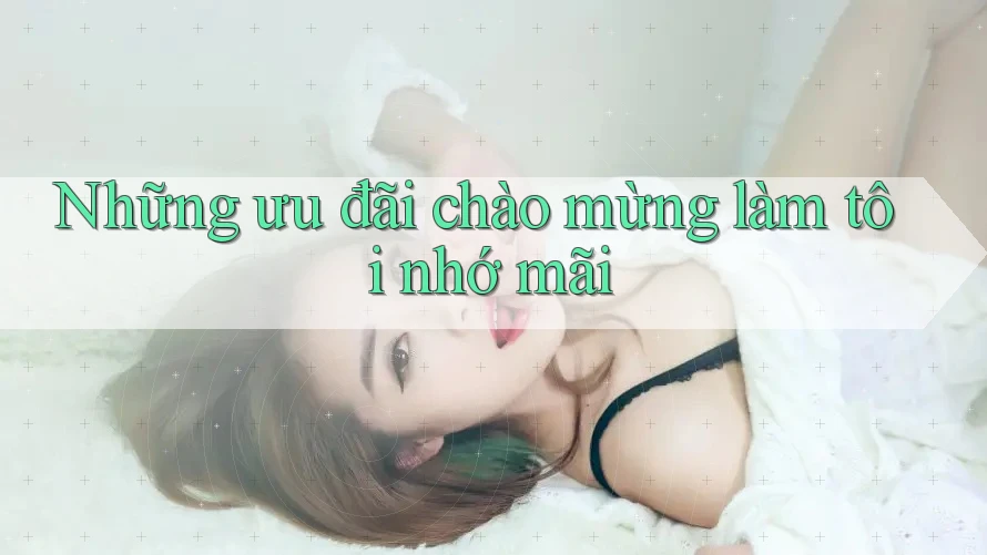 Những ưu đãi chào mừng làm tôi nhớ mãi Những ưu đãi chào mừng làm tôi nhớ mãi
