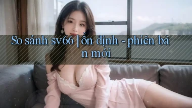 So sánh sv66 ổn định   phiên bản mới
