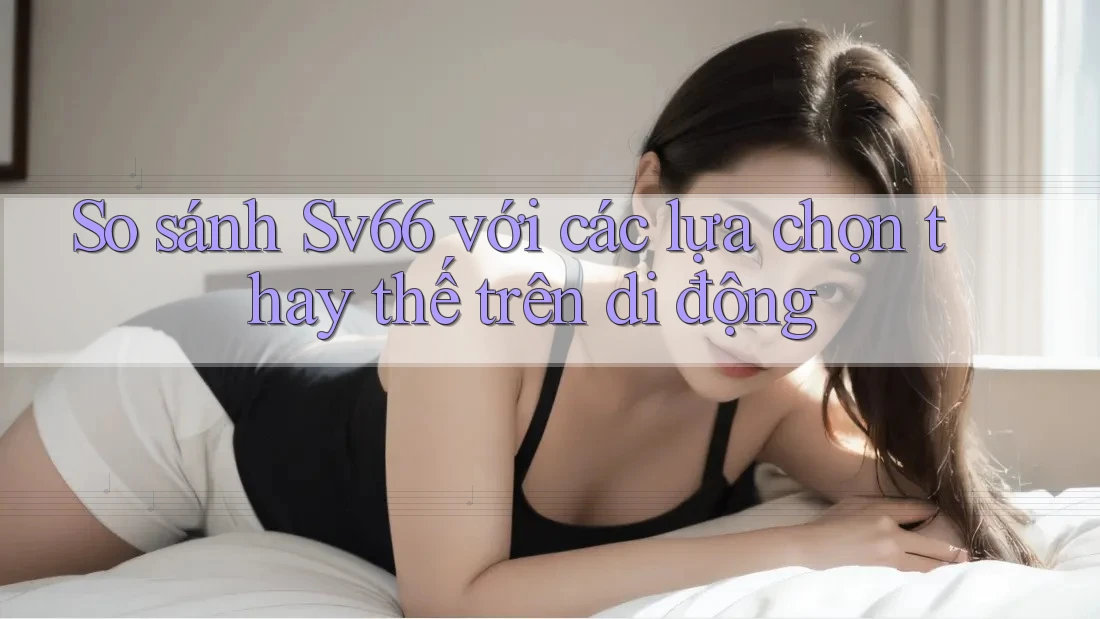 So sánh Sv66 với các lựa chọn thay thế trên di động