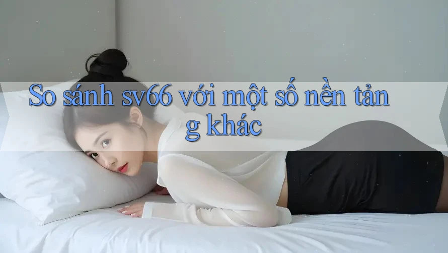 So sánh sv66 với một số nền tảng khác So sánh sv66 với một số nền tảng khác