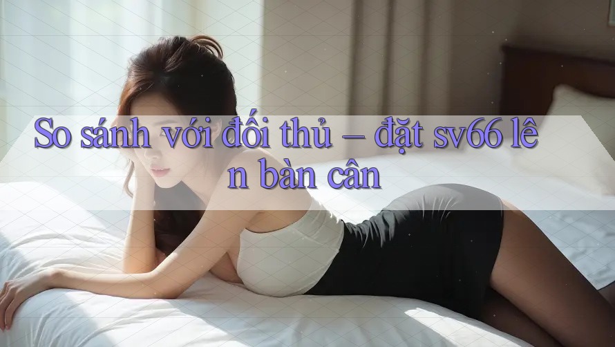 So sánh với đối thủ – đặt sv66 lên bàn cân So sánh với đối thủ – đặt sv66 lên bàn cân