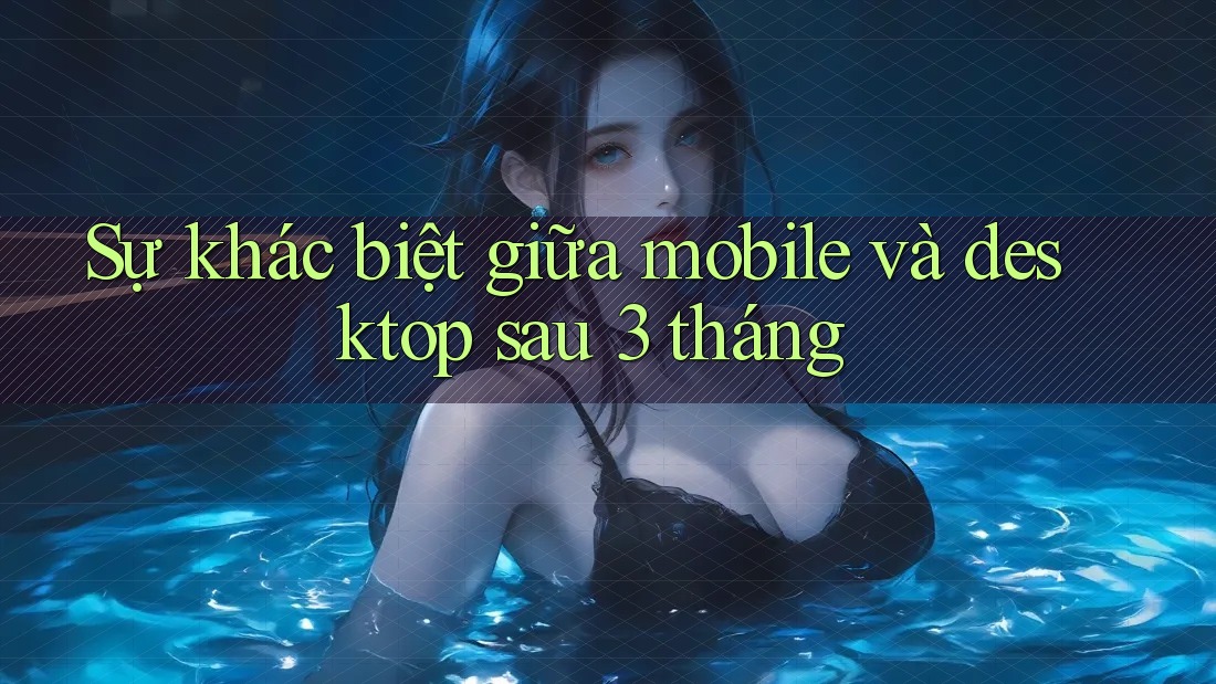Sự khác biệt giữa mobile và desktop sau 3 tháng