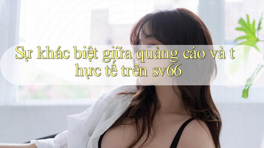 Sự khác biệt giữa quảng cáo và thực tế trên sv66 Sự khác biệt giữa quảng cáo và thực tế trên sv66