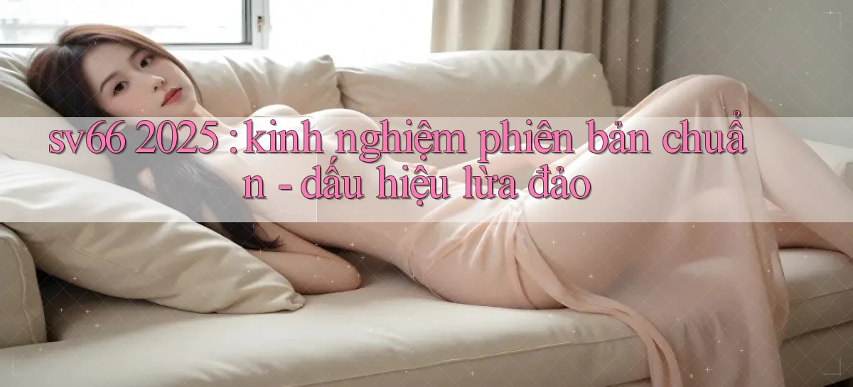 sv66 2025 kinh nghiệm phiên bản chuẩn   dấu hiệu lừa đảo