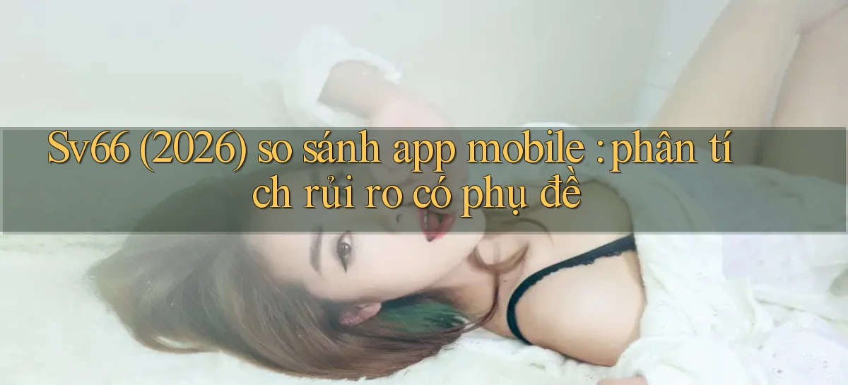 Sv66 (2026) so sánh app mobile phân tích rủi ro có phụ đề