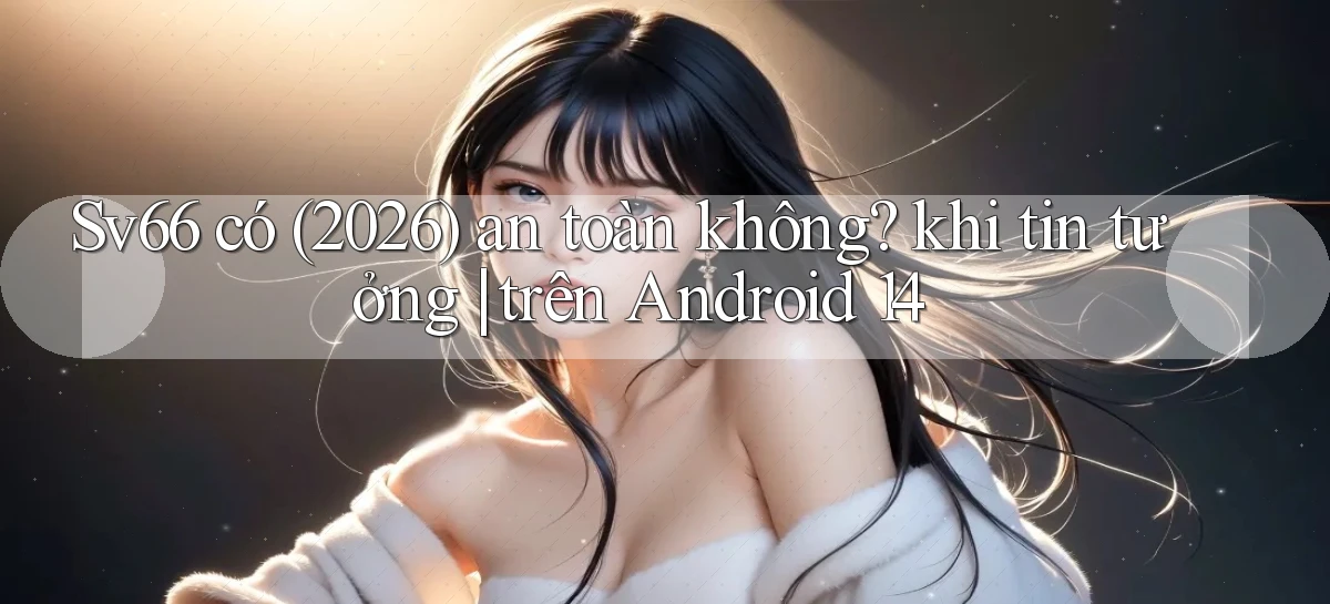 Sv66 có (2026) an toàn không khi tin tưởng trên Android 14