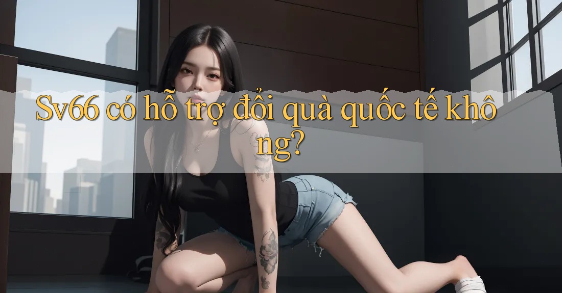 Sv66 có hỗ trợ đổi quà quốc tế không? Sv66 có hỗ trợ đổi quà quốc tế không?