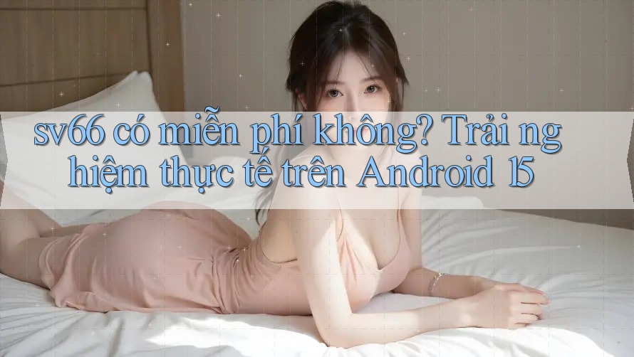 sv66 có miễn phí không? Trải nghiệm thực tế trên Android 15 sv66 có miễn phí không? Trải nghiệm thực tế trên Android 15