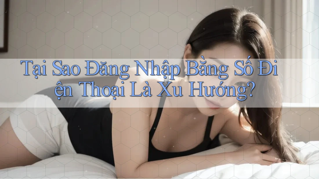 Tại Sao Đăng Nhập Bằng Số Điện Thoại Là Xu Hướng?