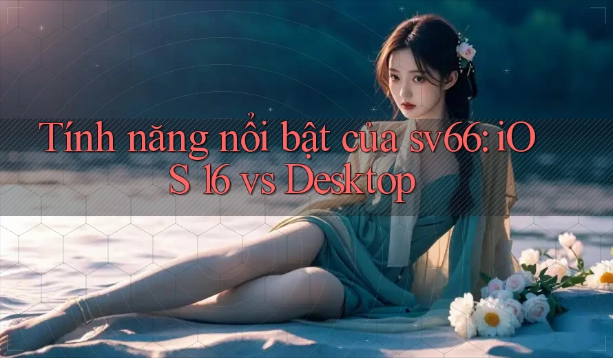 Tính năng nổi bật của sv66: iOS 16 vs Desktop