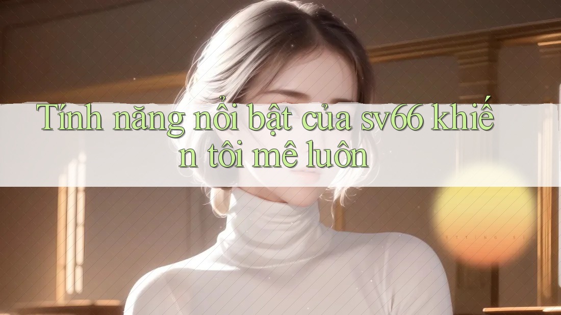 Tính năng nổi bật của sv66 khiến tôi mê luôn Tính năng nổi bật của sv66 khiến tôi mê luôn