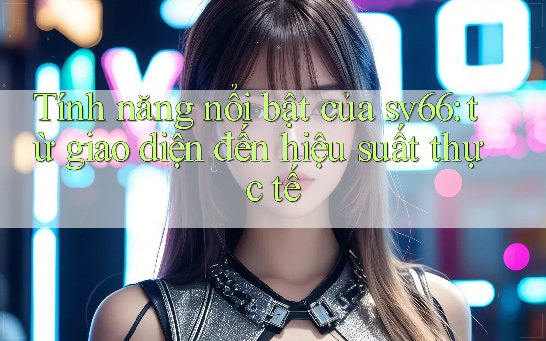 Tính năng nổi bật của sv66: từ giao diện đến hiệu suất thực tế Tính năng nổi bật của sv66: từ giao diện đến hiệu suất thực tế