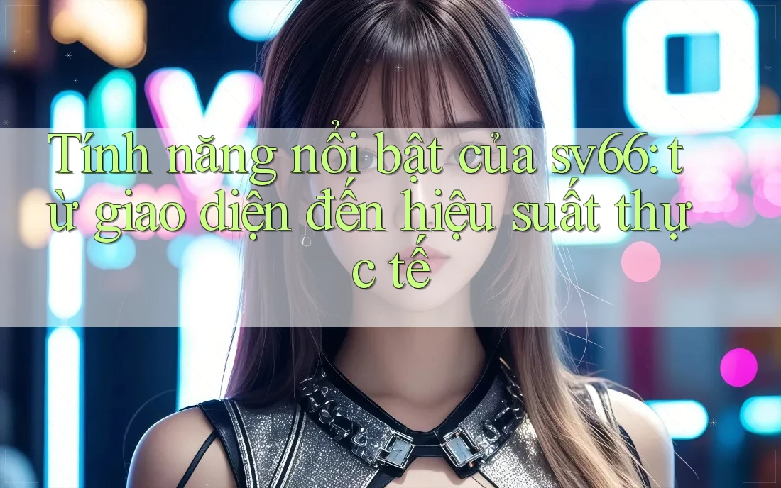 Tính năng nổi bật của sv66: từ giao diện đến hiệu suất thực tế