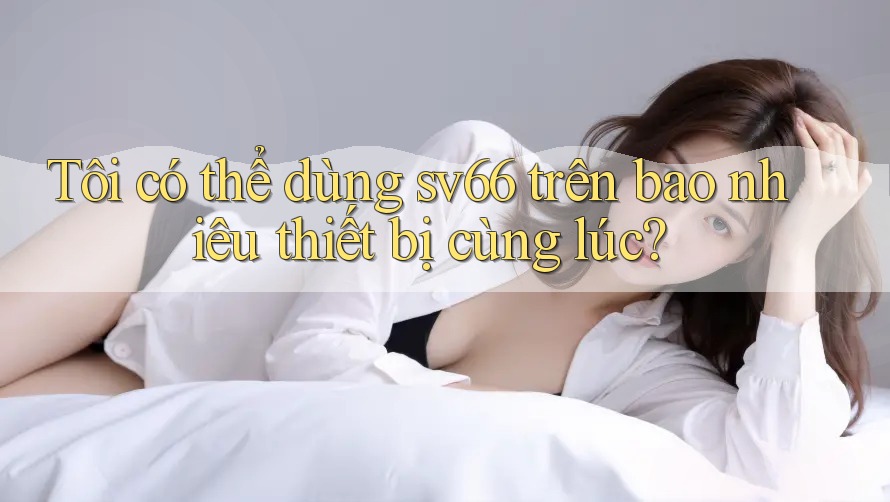 Tôi có thể dùng sv66 trên bao nhiêu thiết bị cùng lúc? Tôi có thể dùng sv66 trên bao nhiêu thiết bị cùng lúc?
