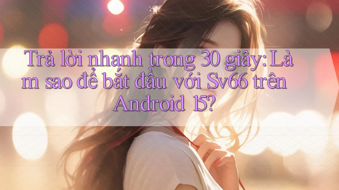 Trả lời nhanh trong 30 giây: Làm sao để bắt đầu với Sv66 trên Android 15?