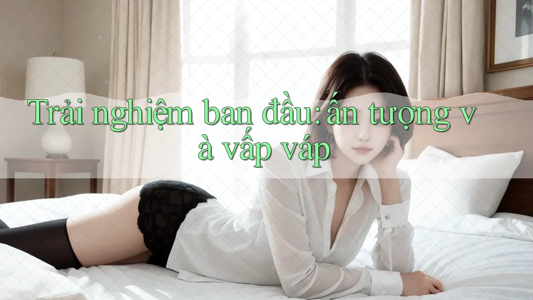 Trải nghiệm ban đầu: ấn tượng và vấp váp Trải nghiệm ban đầu: ấn tượng và vấp váp