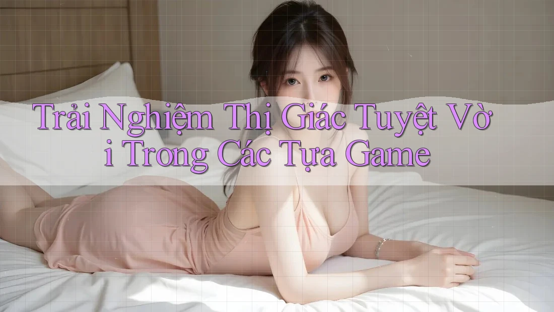 Trải Nghiệm Thị Giác Tuyệt Vời Trong Các Tựa Game Trải Nghiệm Thị Giác Tuyệt Vời Trong Các Tựa Game