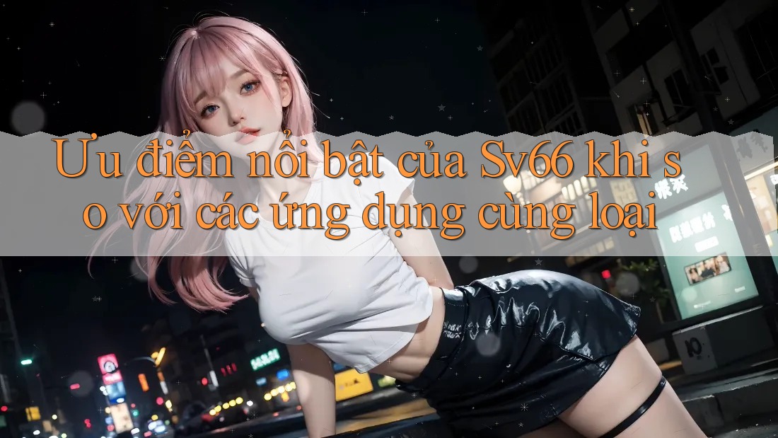 Ưu điểm nổi bật của Sv66 khi so với các ứng dụng cùng loại