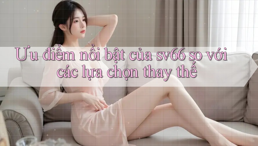 Ưu điểm nổi bật của sv66 so với các lựa chọn thay thế