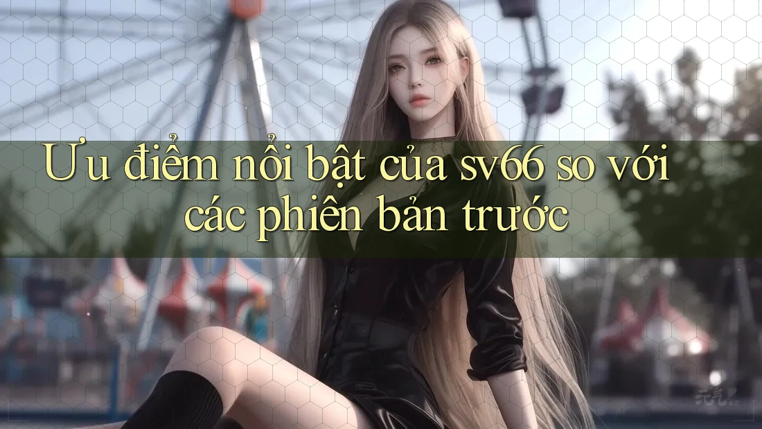 Ưu điểm nổi bật của sv66 so với các phiên bản trước Ưu điểm nổi bật của sv66 so với các phiên bản trước