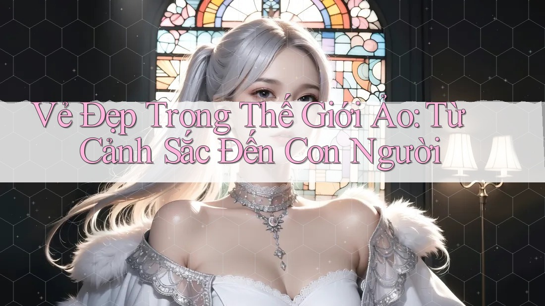 Vẻ Đẹp Trong Thế Giới Ảo: Từ Cảnh Sắc Đến Con Người Vẻ Đẹp Trong Thế Giới Ảo: Từ Cảnh Sắc Đến Con Người