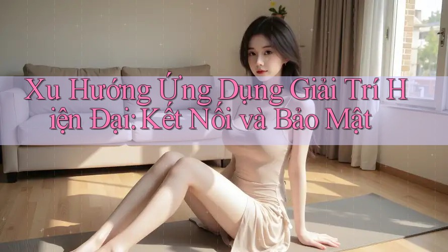 Xu Hướng Ứng Dụng Giải Trí Hiện Đại: Kết Nối và Bảo Mật Xu Hướng Ứng Dụng Giải Trí Hiện Đại: Kết Nối và Bảo Mật