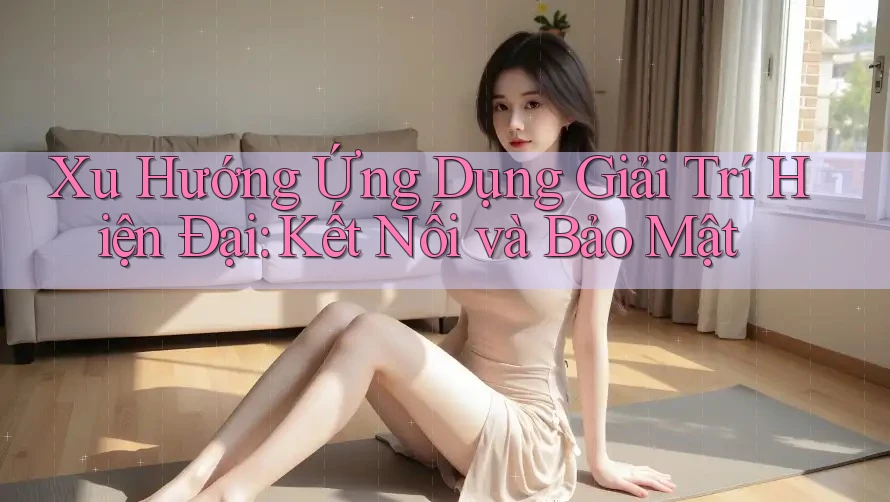 Xu Hướng Ứng Dụng Giải Trí Hiện Đại: Kết Nối và Bảo Mật Xu Hướng Ứng Dụng Giải Trí Hiện Đại: Kết Nối và Bảo Mật