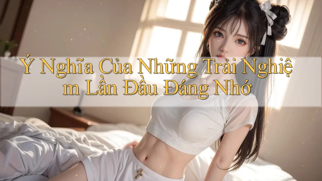 Ý Nghĩa Của Những Trải Nghiệm Lần Đầu Đáng Nhớ