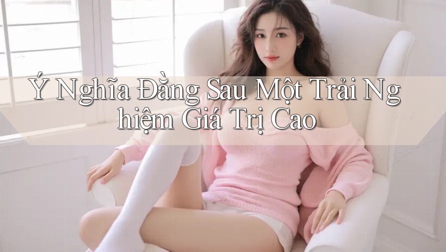 Ý Nghĩa Đằng Sau Một Trải Nghiệm Giá Trị Cao